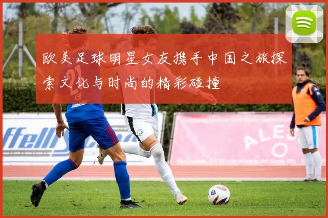 欧美足球明星女友携手中国之旅探索文化与时尚的精彩碰撞