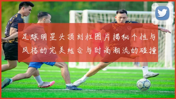足球明星头顶刻杠图片揭秘个性与风格的完美结合与时尚潮流的碰撞