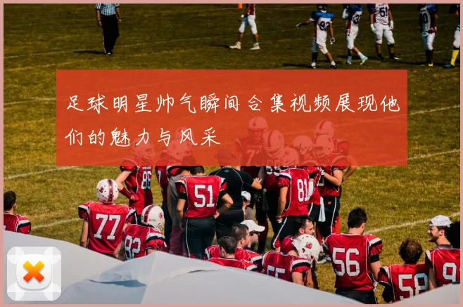 足球明星帅气瞬间合集视频展现他们的魅力与风采