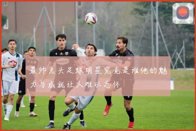 最帅光头足球明星究竟是谁他的魅力与成就让人难以忘怀