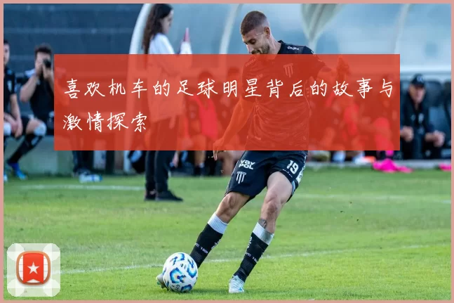 喜欢机车的足球明星背后的故事与激情探索