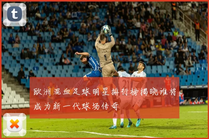欧洲混血足球明星排行榜揭晓谁将成为新一代球场传奇