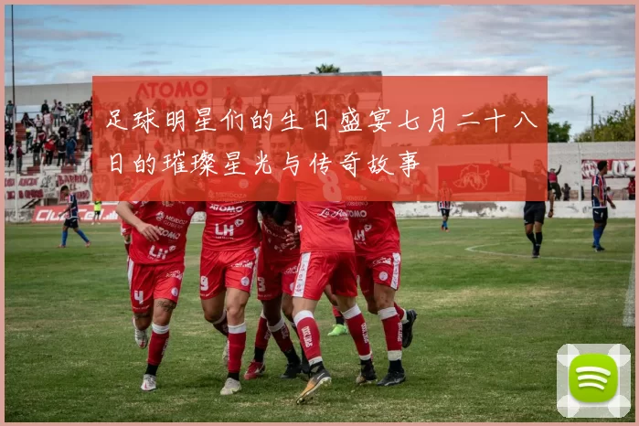 足球明星们的生日盛宴七月二十八日的璀璨星光与传奇故事