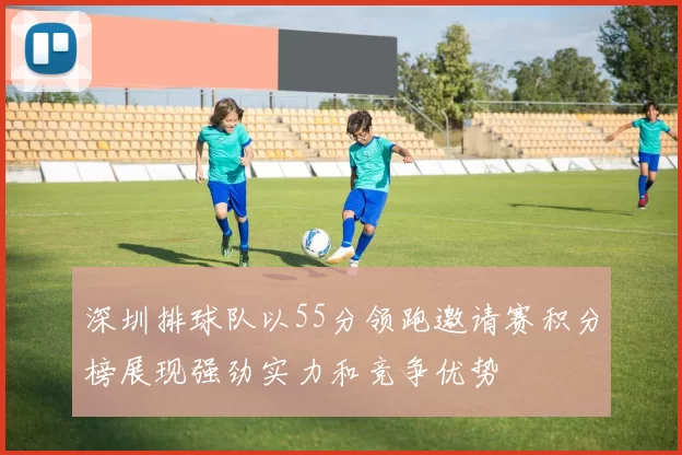 深圳排球队以55分领跑邀请赛积分榜展现强劲实力和竞争优势