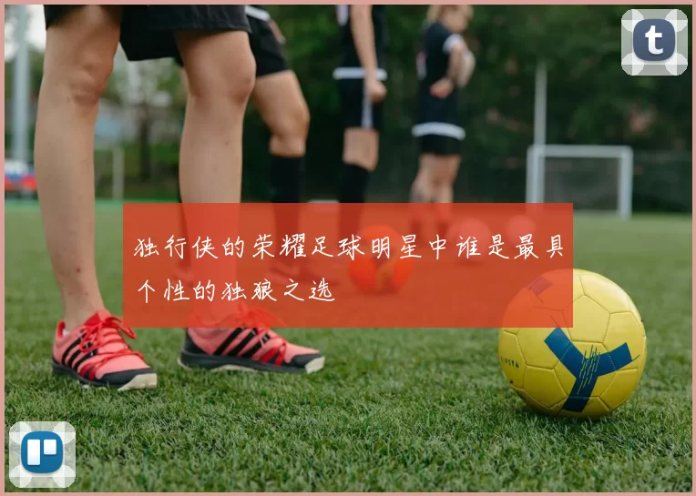 独行侠的荣耀足球明星中谁是最具个性的独狼之选