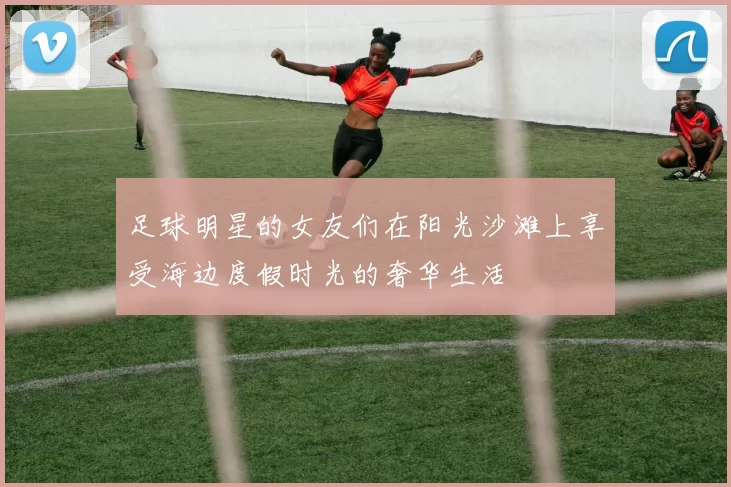 足球明星的女友们在阳光沙滩上享受海边度假时光的奢华生活