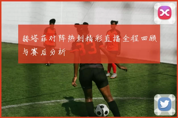 赫塔菲对阵热刺精彩直播全程回顾与赛后分析