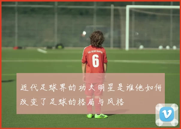 近代足球界的功夫明星是谁他如何改变了足球的格局与风格