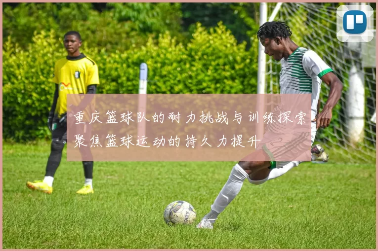 重庆篮球队的耐力挑战与训练探索聚焦篮球运动的持久力提升