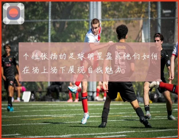个性张扬的足球明星盘点他们如何在场上场下展现自我魅力