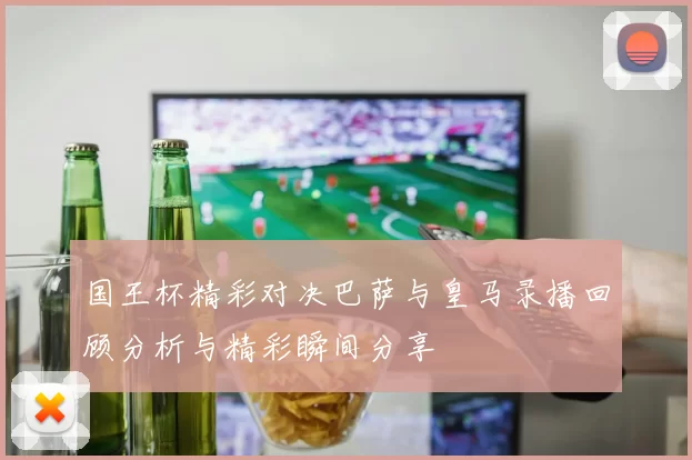 国王杯精彩对决巴萨与皇马录播回顾分析与精彩瞬间分享