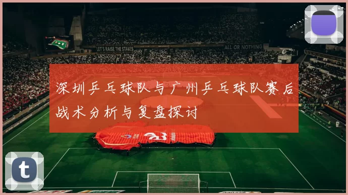 深圳乒乓球队与广州乒乓球队赛后战术分析与复盘探讨