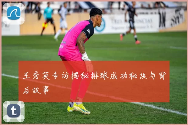 王秀英专访揭秘排球成功秘诀与背后故事