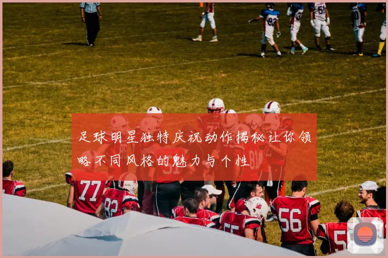 足球明星独特庆祝动作揭秘让你领略不同风格的魅力与个性
