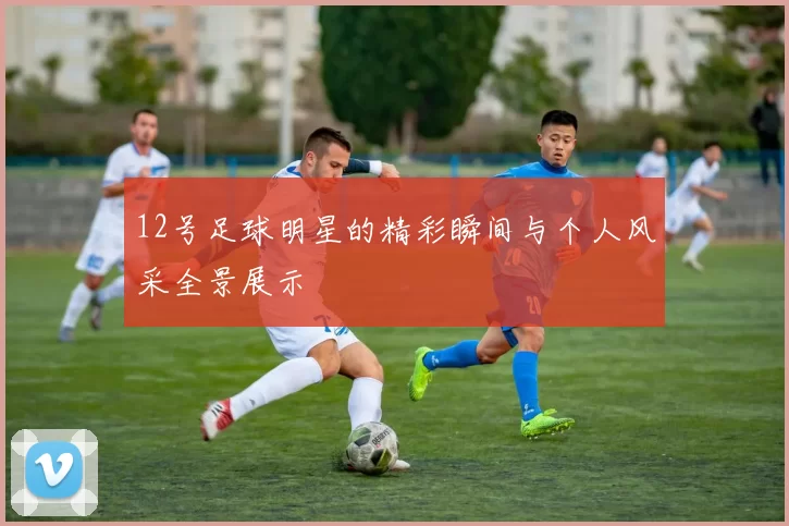 12号足球明星的精彩瞬间与个人风采全景展示