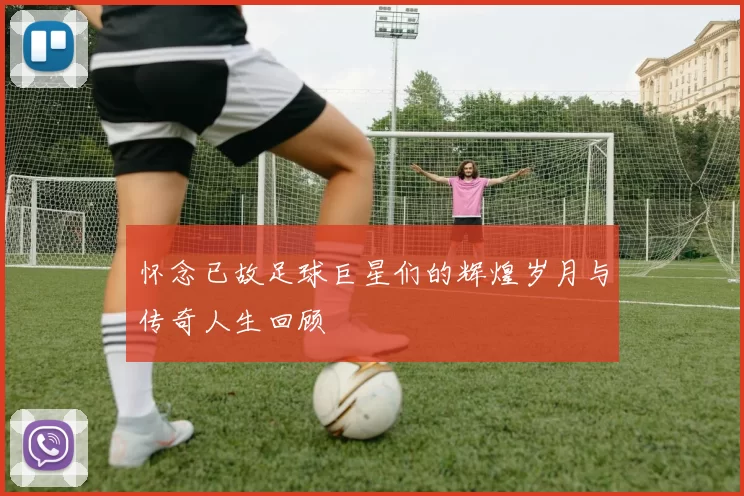 怀念已故足球巨星们的辉煌岁月与传奇人生回顾