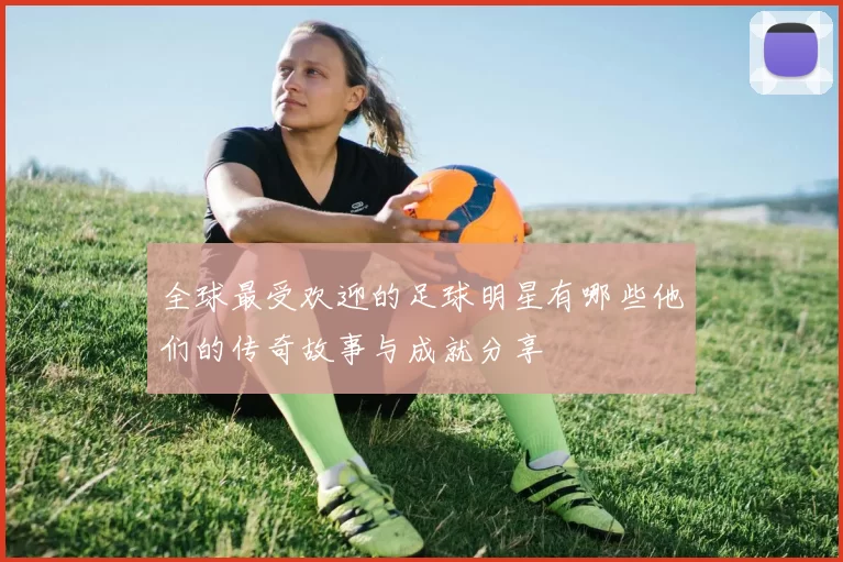 全球最受欢迎的足球明星有哪些他们的传奇故事与成就分享