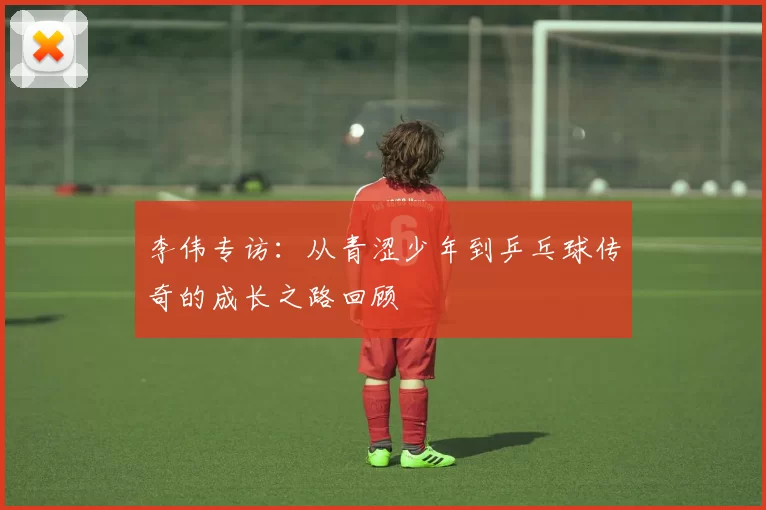 李伟专访：从青涩少年到乒乓球传奇的成长之路回顾