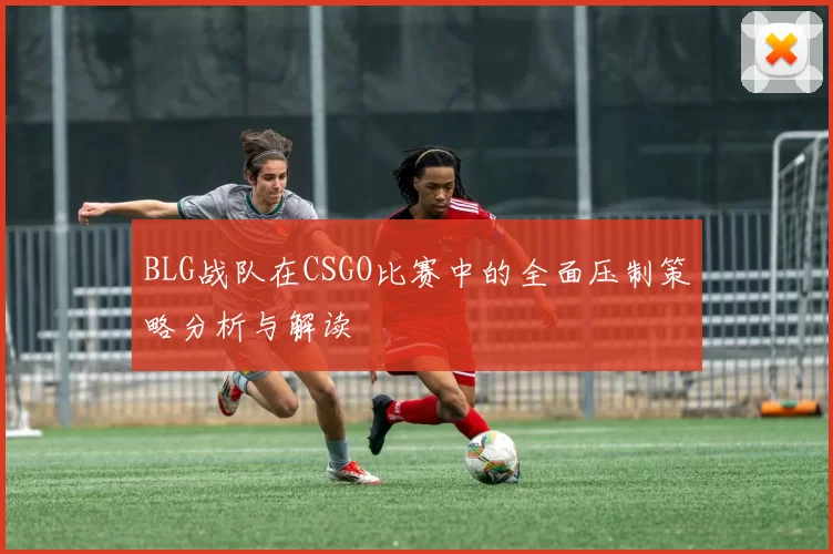 BLG战队在CSGO比赛中的全面压制策略分析与解读