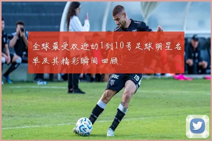 全球最受欢迎的1到10号足球明星名单及其精彩瞬间回顾