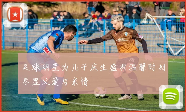 足球明星为儿子庆生盛典温馨时刻尽显父爱与亲情