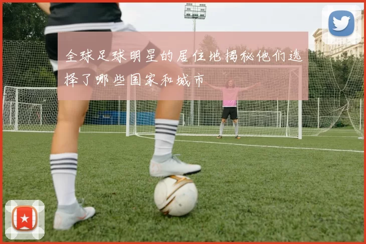 全球足球明星的居住地揭秘他们选择了哪些国家和城市