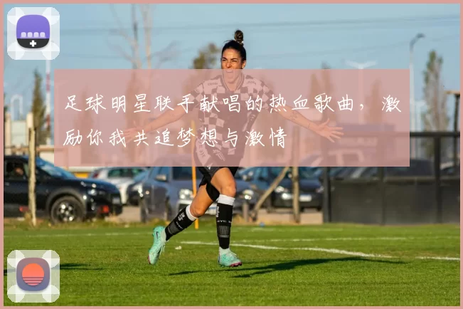 足球明星联手献唱的热血歌曲，激励你我共追梦想与激情