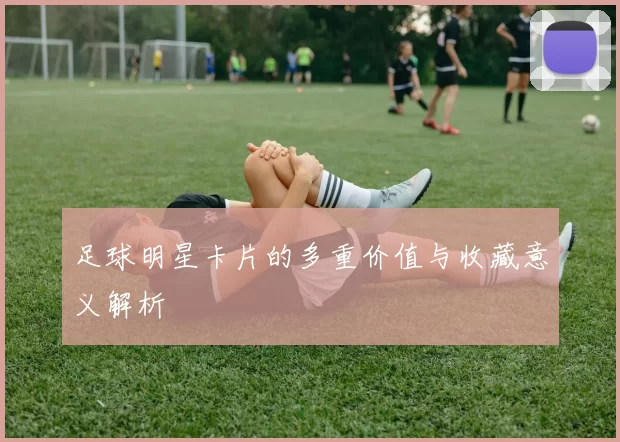 足球明星卡片的多重价值与收藏意义解析