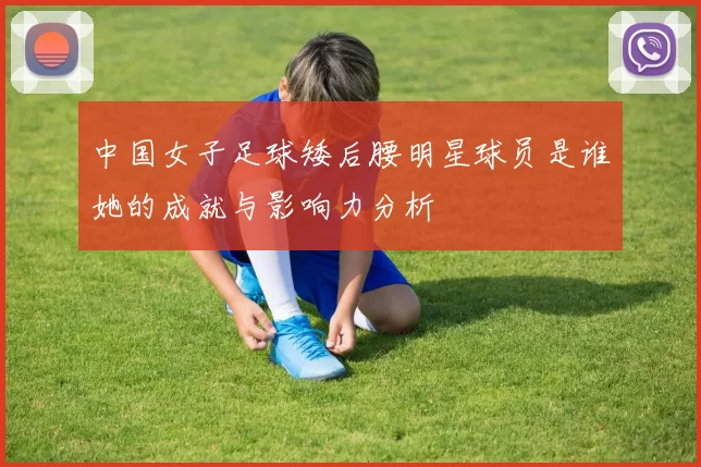 中国女子足球矮后腰明星球员是谁她的成就与影响力分析