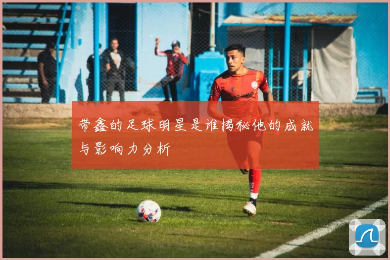 带鑫的足球明星是谁揭秘他的成就与影响力分析