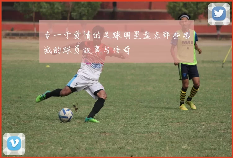 专一于爱情的足球明星盘点那些忠诚的球员故事与传奇