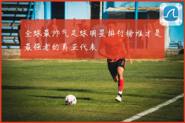 全球最帅气足球明星排行榜谁才是最强者的真正代表