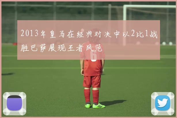 2013年皇马在经典对决中以2比1战胜巴萨展现王者风范
