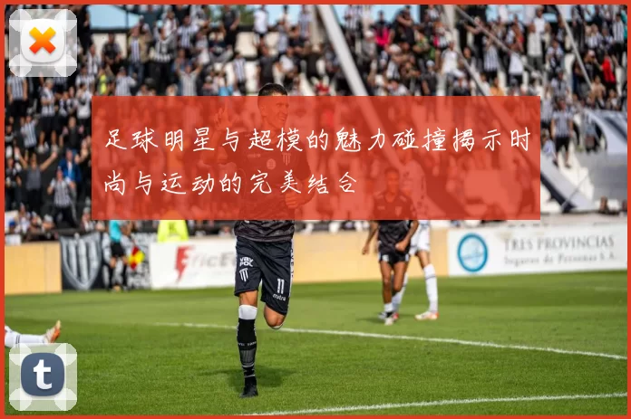 足球明星与超模的魅力碰撞揭示时尚与运动的完美结合