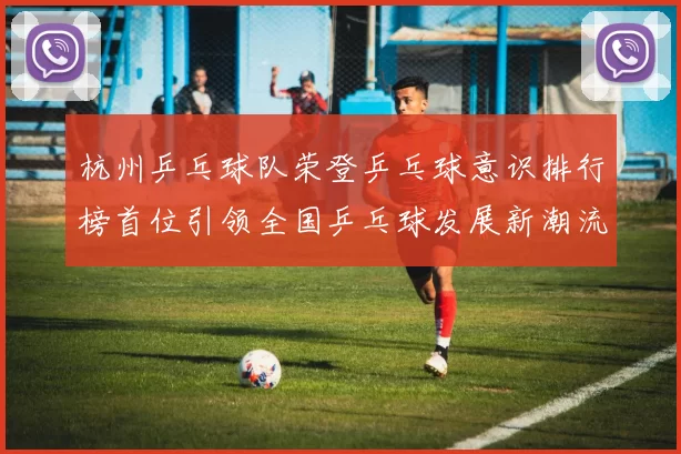 杭州乒乓球队荣登乒乓球意识排行榜首位引领全国乒乓球发展新潮流