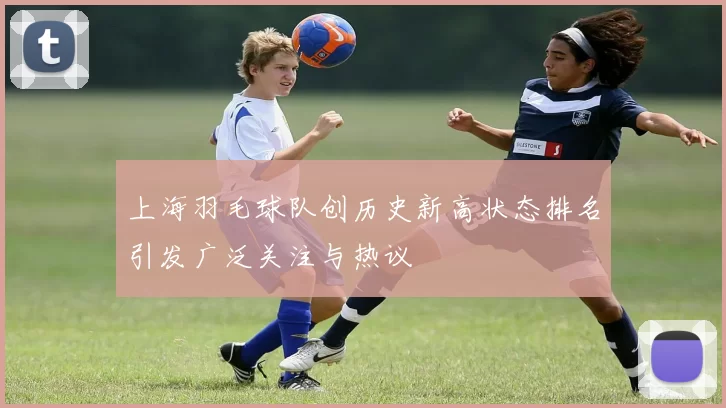 上海羽毛球队创历史新高状态排名引发广泛关注与热议