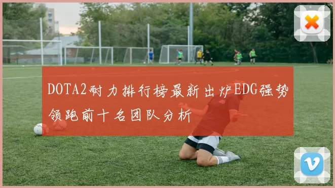 DOTA2耐力排行榜最新出炉EDG强势领跑前十名团队分析