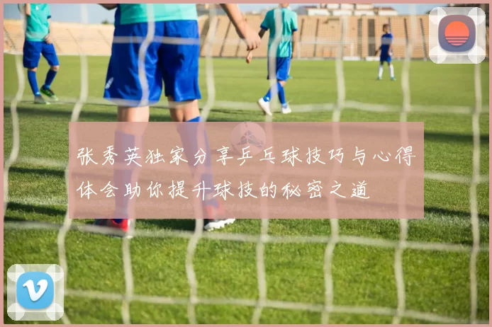 张秀英独家分享乒乓球技巧与心得体会助你提升球技的秘密之道