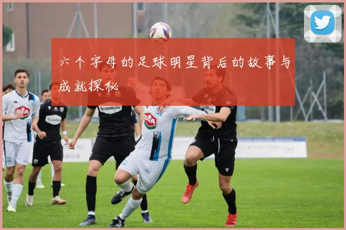 六个字母的足球明星背后的故事与成就探秘