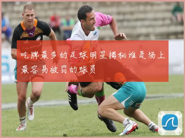 吃牌最多的足球明星揭秘谁是场上最容易被罚的球员