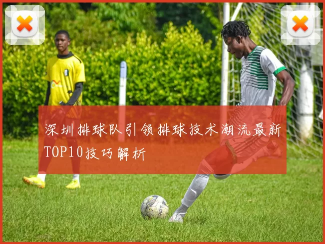 深圳排球队引领排球技术潮流最新TOP10技巧解析