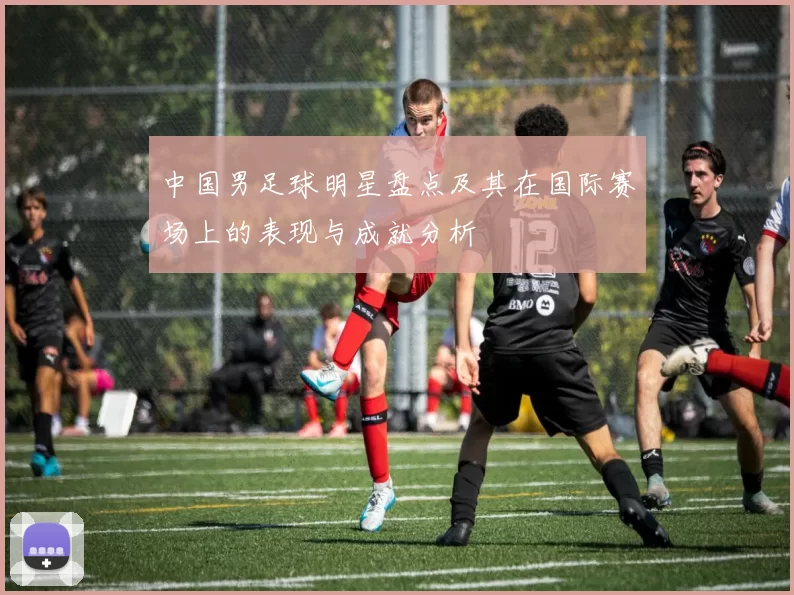 中国男足球明星盘点及其在国际赛场上的表现与成就分析