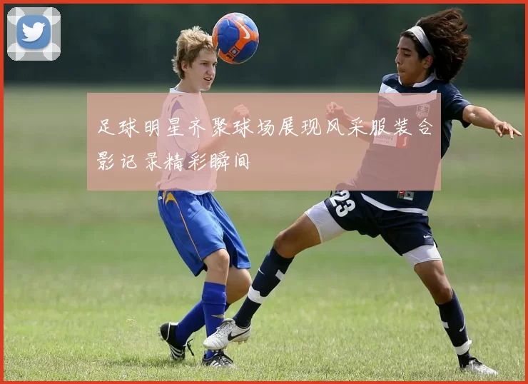 足球明星齐聚球场展现风采服装合影记录精彩瞬间