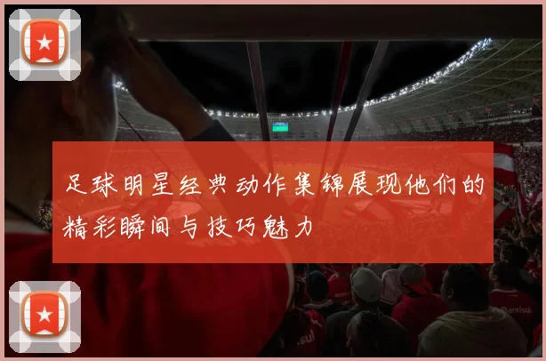 足球明星经典动作集锦展现他们的精彩瞬间与技巧魅力