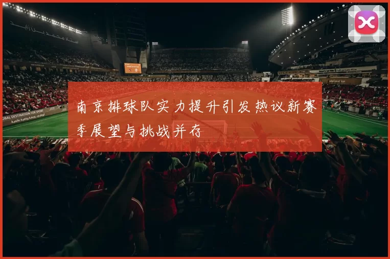 南京排球队实力提升引发热议新赛季展望与挑战并存