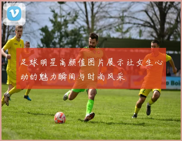 足球明星高颜值图片展示让女生心动的魅力瞬间与时尚风采