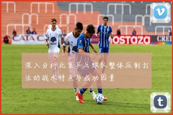 深入分析北京乒乓球队整体压制打法的战术特点与成功因素
