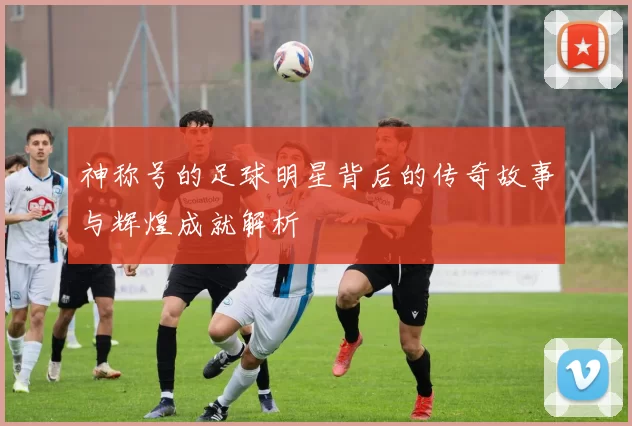神称号的足球明星背后的传奇故事与辉煌成就解析