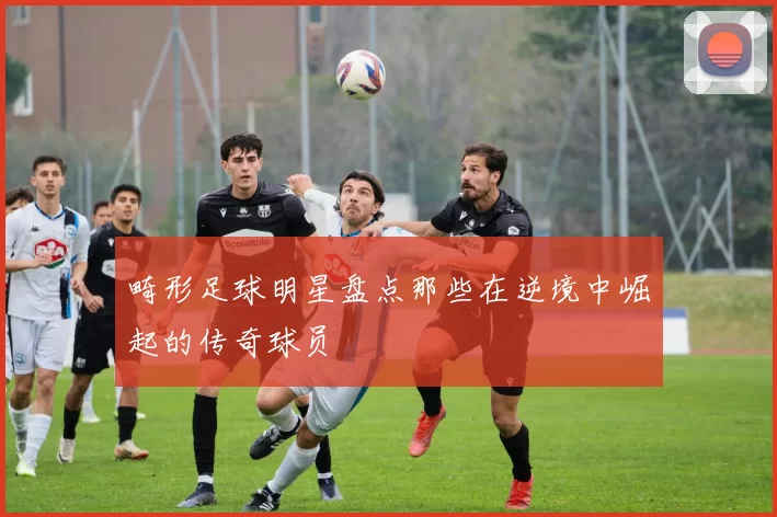 畸形足球明星盘点那些在逆境中崛起的传奇球员