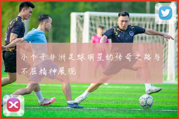 小个子非洲足球明星的传奇之路与不屈精神展现